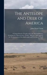 Cover image for The Antelope and Deer of America: a Comprehensive Treatise Upon the Natural History, Including the Characteristics, Habits, Affinities, and Capacity for Domestication of the Antilocapra and Cervidae of North America