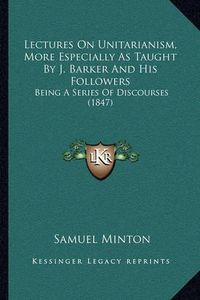 Cover image for Lectures on Unitarianism, More Especially as Taught by J. Barker and His Followers: Being a Series of Discourses (1847)