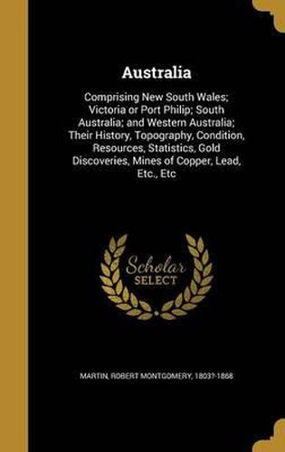 Australia: Comprising New South Wales; Victoria or Port Philip; South Australia; And Western Australia; Their History, Topography, Condition, Resources, Statistics, Gold Discoveries, Mines of Copper, Lead, Etc., Etc