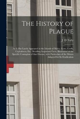 Cover image for The History of Plague: as It Has Lately Appeared in the Islands of Malta, Gozo, Corfu, Cephalonia, Etc. Detailing Important Facts, Illustrative of the Specific Contagion of That Disease, With Particulars of the Means Adopted for Its Eradication