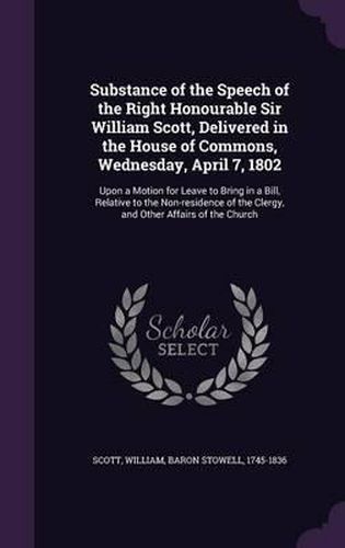 Cover image for Substance of the Speech of the Right Honourable Sir William Scott, Delivered in the House of Commons, Wednesday, April 7, 1802: Upon a Motion for Leave to Bring in a Bill, Relative to the Non-Residence of the Clergy, and Other Affairs of the Church