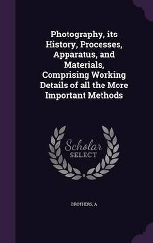 Cover image for Photography, Its History, Processes, Apparatus, and Materials, Comprising Working Details of All the More Important Methods
