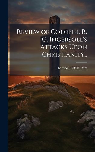 Cover image for Review of Colonel R. G. Ingersoll's Attacks Upon Christianity..