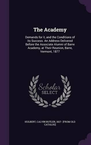 Cover image for The Academy: Demands for It, and the Conditions of Its Success. an Address Delivered Before the Associate Alumni of Barre Academy, at Their Reunion, Barre, Vermont, 1877