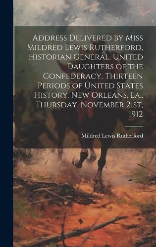 Address Delivered by Miss Mildred Lewis Rutherford, Historian General, United Daughters of the Confederacy. Thirteen Periods of United States History. New Orleans, La., Thursday, November 21st, 1912