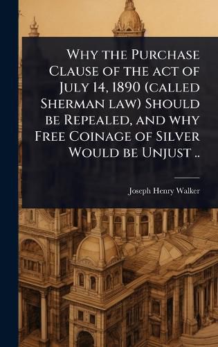 Cover image for Why the Purchase Clause of the act of July 14, 1890 (called Sherman law) Should be Repealed, and why Free Coinage of Silver Would be Unjust ..