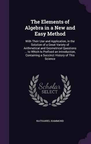 Cover image for The Elements of Algebra in a New and Easy Method: With Their Use and Application, in the Solution of a Great Variety of Arithmetical and Geometrical Questions ... to Which Is Prefixed an Introduction, Containing a Succinct History of This Science