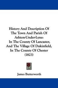 Cover image for History And Description Of The Town And Parish Of Ashton-Under-Lyne: In The County Of Lancaster, And The Village Of Dukinfield, In The County Of Chester (1823)