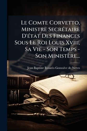 Cover image for Le Comte Corvetto, Ministre Secretaire D'etat Des Finances Sous Le Roi Louis Xviii, Sa Vie - Son Temps - Son Ministere...