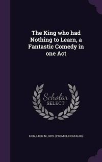 Cover image for The King Who Had Nothing to Learn, a Fantastic Comedy in One Act