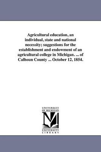 Cover image for Agricultural Education, an Individual, State and National Necessity; Suggestions for the Establishment and Endowment of an Agricultural College in Michigan. ... of Calhoun County ... October 12, 1854.