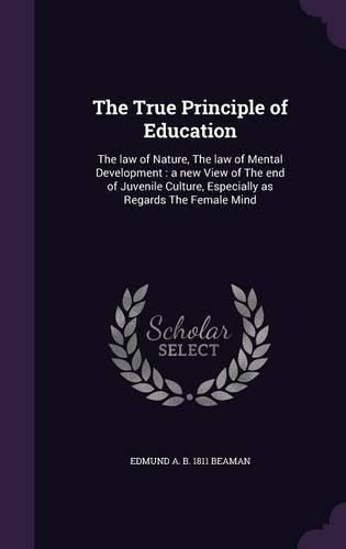 Cover image for The True Principle of Education: The Law of Nature, the Law of Mental Development: A New View of the End of Juvenile Culture, Especially as Regards the Female Mind