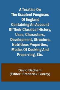 Cover image for A treatise on the esculent funguses of England containing an account of their classical history, uses, characters, development, structure, nutritious properties, modes of cooking and preserving, etc.