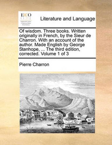 Cover image for Of Wisdom. Three Books. Written Originally in French, by the Sieur de Charron. with an Account of the Author. Made English by George Stanhope, ... the Third Edition, Corrected. Volume 1 of 3