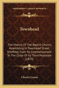 Cover image for Townhead: The History of the Baptist Church, Assembling in Townhead Street, Sheffield, from Its Commencement to the Close of Its Third Pastorate (1870)