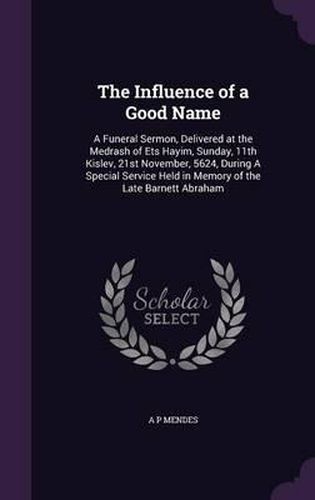 Cover image for The Influence of a Good Name: A Funeral Sermon, Delivered at the Medrash of Ets Hayim, Sunday, 11th Kislev, 21st November, 5624, During a Special Service Held in Memory of the Late Barnett Abraham