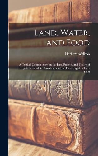 Cover image for Land, Water, and Food: a Topical Commentary on the Past, Present, and Future of Irrigation, Land Reclamation, and the Food Supplies They Yield