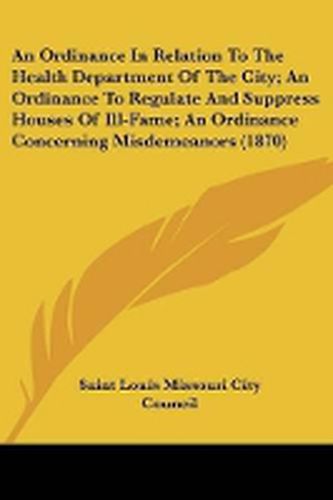 Cover image for An Ordinance In Relation To The Health Department Of The City; An Ordinance To Regulate And Suppress Houses Of Ill-Fame; An Ordinance Concerning Misdemeanors (1870)