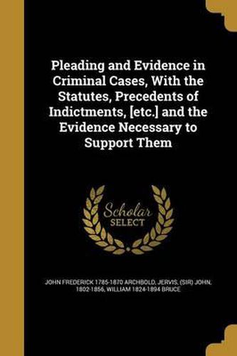 Pleading and Evidence in Criminal Cases, with the Statutes, Precedents of Indictments, [Etc.] and the Evidence Necessary to Support Them