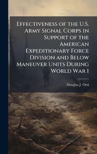 Cover image for Effectiveness of the U.S. Army Signal Corps in Support of the American Expeditionary Force Division and Below Maneuver Units During World War I