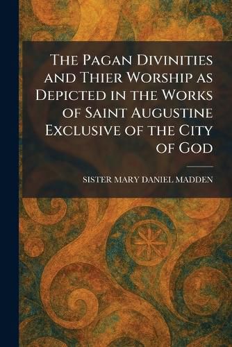 Cover image for The Pagan Divinities and Thier Worship as Depicted in the Works of Saint Augustine Exclusive of the City of God