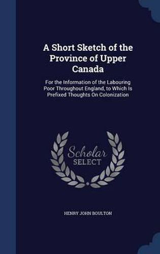 Cover image for A Short Sketch of the Province of Upper Canada: For the Information of the Labouring Poor Throughout England, to Which Is Prefixed Thoughts on Colonization