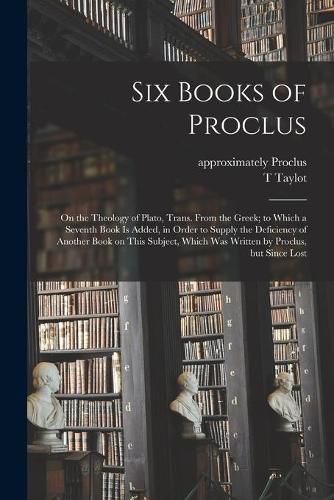 Six Books of Proclus: On the Theology of Plato, Trans. From the Greek; to Which a Seventh Book is Added, in Order to Supply the Deficiency of Another Book on This Subject, Which Was Written by Proclus, but Since Lost