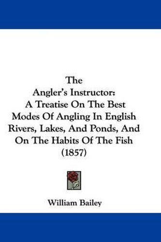 Cover image for The Angler's Instructor: A Treatise On The Best Modes Of Angling In English Rivers, Lakes, And Ponds, And On The Habits Of The Fish (1857)