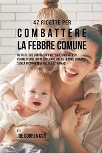 Cover image for 47 Ricette Per Combattere La Febbre Comune: Nutri Il Tuo Corpo Con I Nutrienti Giusti Per Permettergli Di Recuperare Dalla Febbre Comune Senza Ricorrere A Pillole E Farmaci