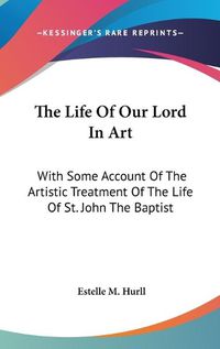 Cover image for The Life of Our Lord in Art: With Some Account of the Artistic Treatment of the Life of St. John the Baptist
