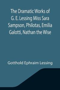 Cover image for The Dramatic Works of G. E. Lessing Miss Sara Sampson, Philotas, Emilia Galotti, Nathan the Wise