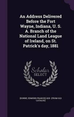 Cover image for An Address Delivered Before the Fort Wayne, Indiana, U. S. A. Branch of the National Land League of Ireland, on St. Patrick's Day, 1881