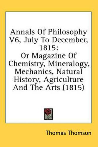 Cover image for Annals of Philosophy V6, July to December, 1815: Or Magazine of Chemistry, Mineralogy, Mechanics, Natural History, Agriculture and the Arts (1815)