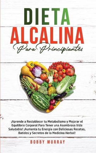 Dieta Alcalina Para Principiantes: !Aprende a restablecer tu metabolismo y mejorar el equilibrio corporal para tener una asombrosa vida saludable! !Aumenta tu energia con deliciosas recetas, batidos y secretos de la medicina herbal!