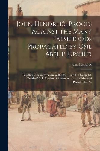 John Hendree's Proofs Against the Many Falsehoods Propagated by One Abel P. Upshur: Together With an Exposure of the Man, and His Pamphlet, Entitled A. P. Upshur of Richmond, to the Citizens of Philadelphia. ..