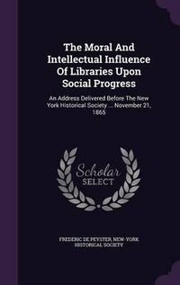 Cover image for The Moral and Intellectual Influence of Libraries Upon Social Progress: An Address Delivered Before the New York Historical Society ... November 21, 1865