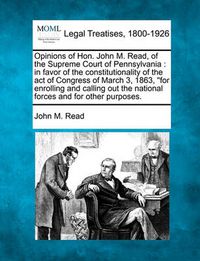 Cover image for Opinions of Hon. John M. Read, of the Supreme Court of Pennsylvania: In Favor of the Constitutionality of the Act of Congress of March 3, 1863, for Enrolling and Calling Out the National Forces and for Other Purposes.