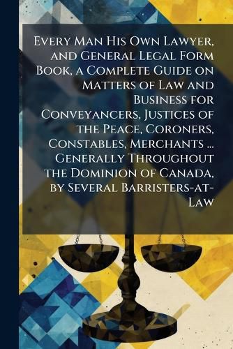 Cover image for Every Man His Own Lawyer, and General Legal Form Book, a Complete Guide on Matters of Law and Business for Conveyancers, Justices of the Peace, Coroners, Constables, Merchants ... Generally Throughout the Dominion of Canada, by Several Barristers-at-Law