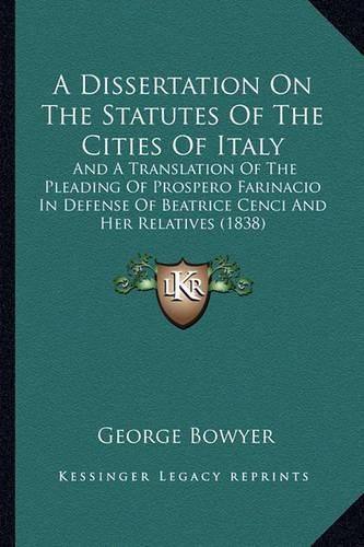 Cover image for A Dissertation on the Statutes of the Cities of Italy: And a Translation of the Pleading of Prospero Farinacio in Defense of Beatrice Cenci and Her Relatives (1838)