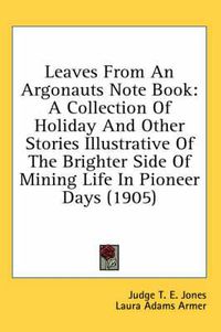 Cover image for Leaves from an Argonauts Note Book: A Collection of Holiday and Other Stories Illustrative of the Brighter Side of Mining Life in Pioneer Days (1905)