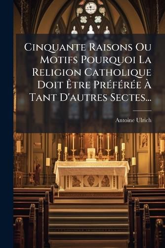 Cover image for Cinquante Raisons Ou Motifs Pourquoi La Religion Catholique Doit Tre PR F R E Tant D'Autres Sectes...