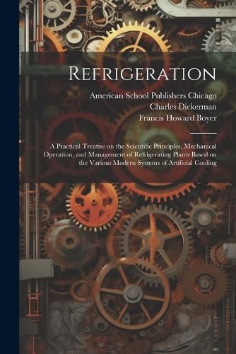 Cover image for Refrigeration; a Practical Treatise on the Scientific Principles, Mechanical Operation, and Management of Refrigerating Plants Based on the Various Modern Systems of Artificial Cooling