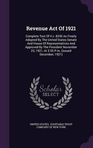 Cover image for Revenue Act of 1921: Complete Text of H.R. 8245 as Finally Adopted by the United States Senate and House of Representatives and Approved by the President November 23, 1921, at 3.55 P.M. (Issued December, 1921)