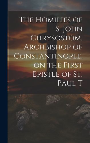 Cover image for The Homilies of S. John Chrysostom, Archbishop of Constantinople, on the First Epistle of St. Paul T