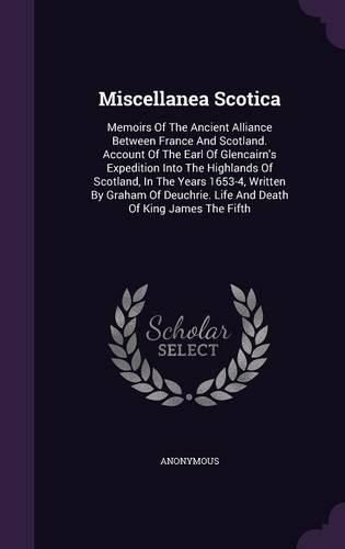 Cover image for Miscellanea Scotica: Memoirs of the Ancient Alliance Between France and Scotland. Account of the Earl of Glencairn's Expedition Into the Highlands of Scotland, in the Years 1653-4, Written by Graham of Deuchrie. Life and Death of King James the Fifth