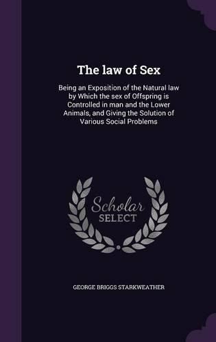 Cover image for The Law of Sex: Being an Exposition of the Natural Law by Which the Sex of Offspring Is Controlled in Man and the Lower Animals, and Giving the Solution of Various Social Problems