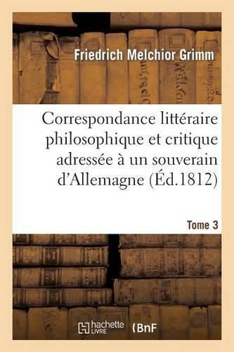 Correspondance Litteraire Philosophique Et Critique Adressee A Un Souverain d'Allemagne Tome 3: Depuis 1770 Jusqu'en 1782