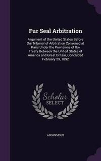 Cover image for Fur Seal Arbitration: Argument of the United States Before the Tribunal of Arbitration Convened at Paris Under the Provisions of the Treaty Between the United States of America and Great Britain, Concluded February 29, 1892