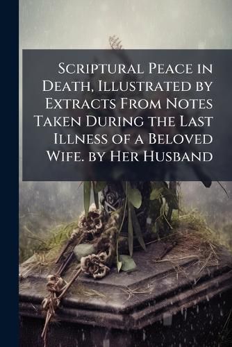 Cover image for Scriptural Peace in Death, Illustrated by Extracts from Notes Taken During the Last Illness of a Beloved Wife. by Her Husband