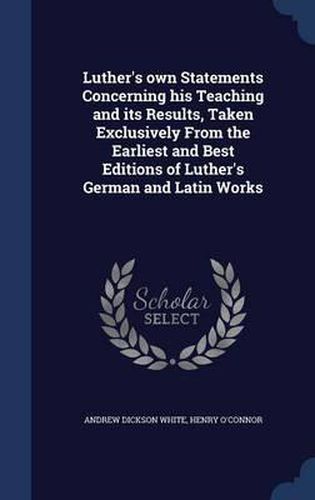 Luther's Own Statements Concerning His Teaching and Its Results, Taken Exclusively from the Earliest and Best Editions of Luther's German and Latin Works